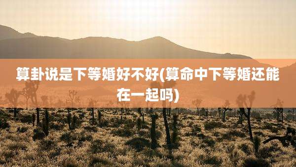算卦说是下等婚好不好(算命中下等婚还能在一起吗)