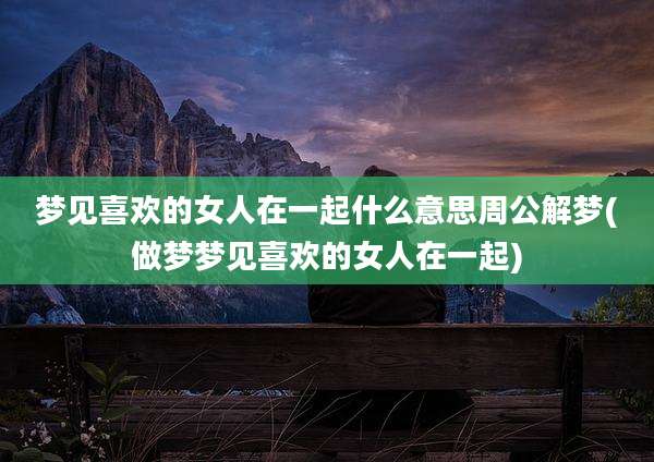 梦见喜欢的女人在一起什么意思周公解梦(做梦梦见喜欢的女人在一起)