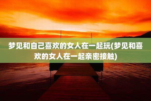 梦见和自己喜欢的女人在一起玩(梦见和喜欢的女人在一起亲密接触)
