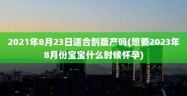 2021年8月23日适合剖腹产吗(想要2023年8月份宝宝什么时候怀孕)