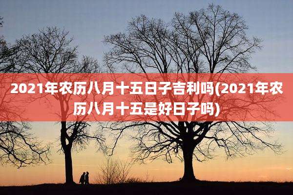 2021年农历八月十五日子吉利吗(2021年农历八月十五是好日子吗)