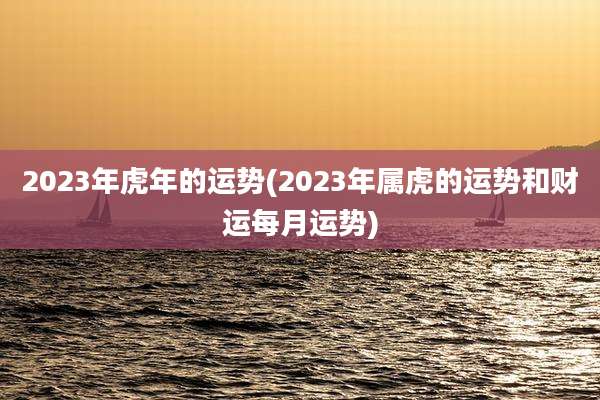 2023年虎年的运势(2023年属虎的运势和财运每月运势)