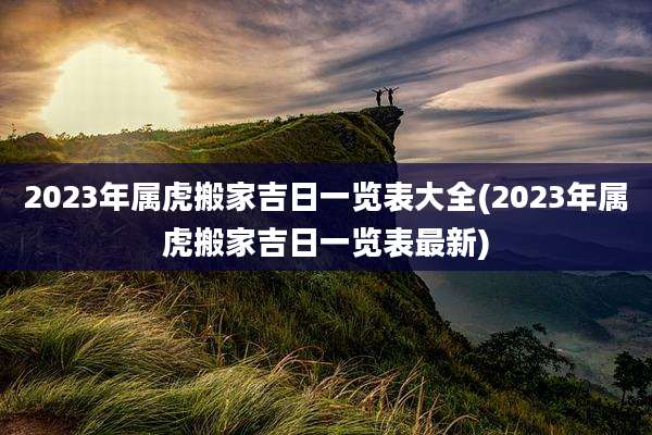 2023年属虎搬家吉日一览表大全(2023年属虎搬家吉日一览表最新)