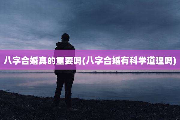 八字合婚真的重要吗(八字合婚有科学道理吗)