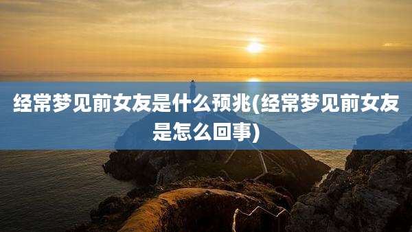 经常梦见前女友是什么预兆(经常梦见前女友是怎么回事)