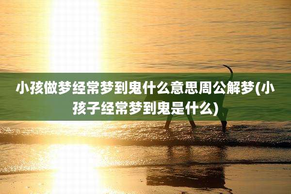 小孩做梦经常梦到鬼什么意思周公解梦(小孩子经常梦到鬼是什么)