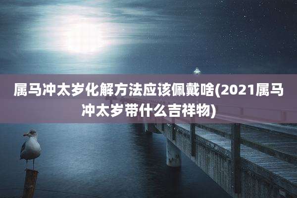 属马冲太岁化解方法应该佩戴啥(2021属马冲太岁带什么吉祥物)