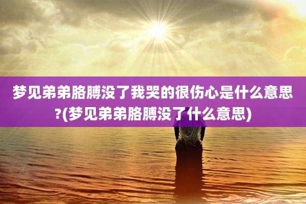梦见弟弟胳膊没了我哭的很伤心是什么意思?(梦见弟弟胳膊没了什么意思)