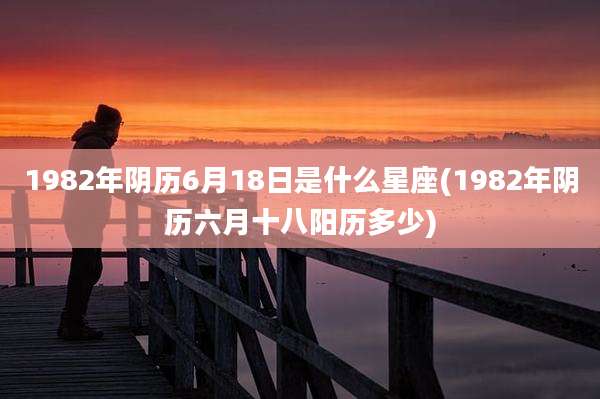 1982年阴历6月18日是什么星座(1982年阴历六月十八阳历多少)