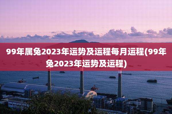 99年属兔2023年运势及运程每月运程(99年兔2023年运势及运程)