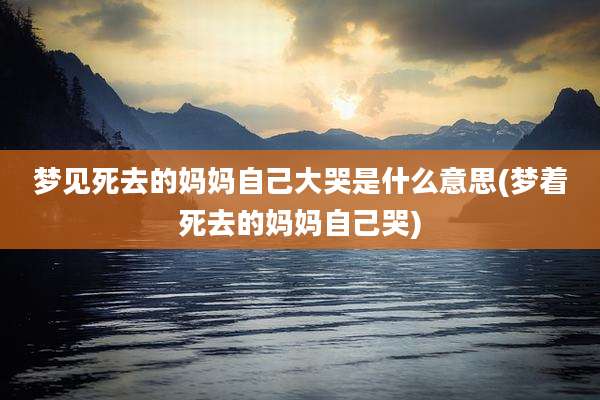 梦见死去的妈妈自己大哭是什么意思(梦着死去的妈妈自己哭)