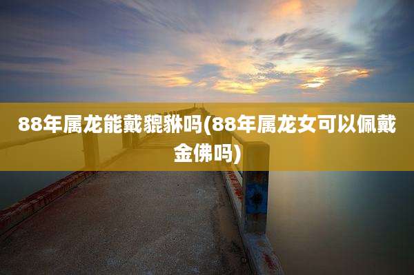 88年属龙能戴貔貅吗(88年属龙女可以佩戴金佛吗)