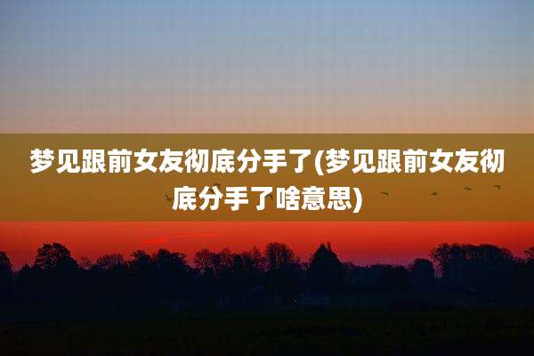 梦见跟前女友彻底分手了(梦见跟前女友彻底分手了啥意思)