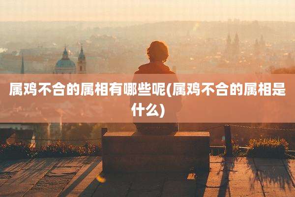 属鸡不合的属相有哪些呢(属鸡不合的属相是什么)