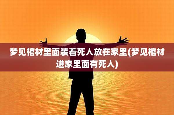 梦见棺材里面装着死人放在家里(梦见棺材进家里面有死人)