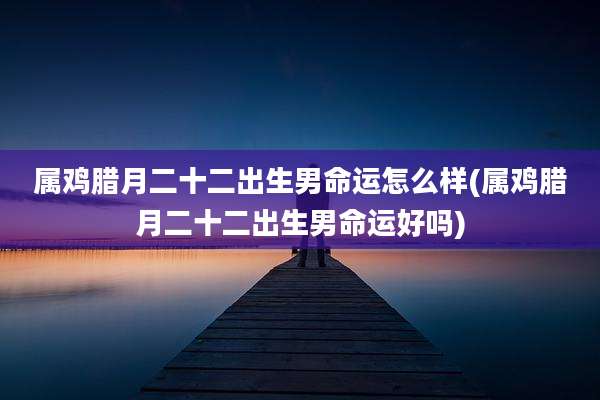 属鸡腊月二十二出生男命运怎么样(属鸡腊月二十二出生男命运好吗)