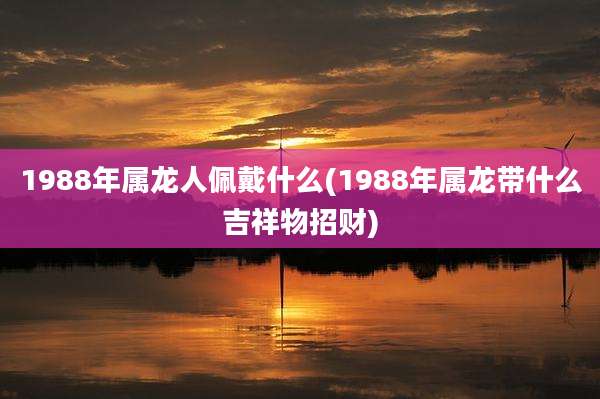 1988年属龙人佩戴什么(1988年属龙带什么吉祥物招财)