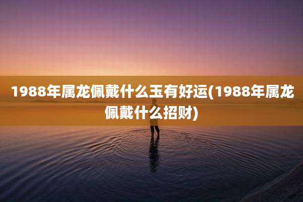 1988年属龙佩戴什么玉有好运(1988年属龙佩戴什么招财)