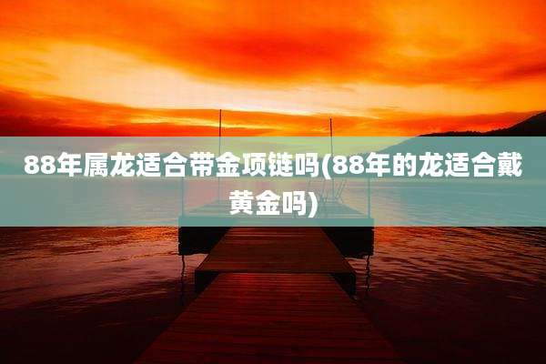 88年属龙适合带金项链吗(88年的龙适合戴黄金吗)