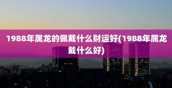 1988年属龙的佩戴什么财运好(1988年属龙戴什么好)