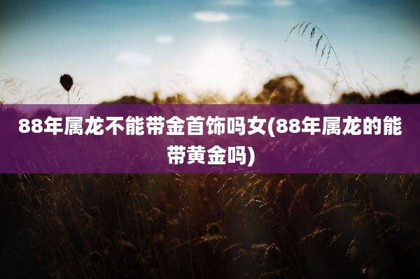 88年属龙不能带金首饰吗女(88年属龙的能带黄金吗)