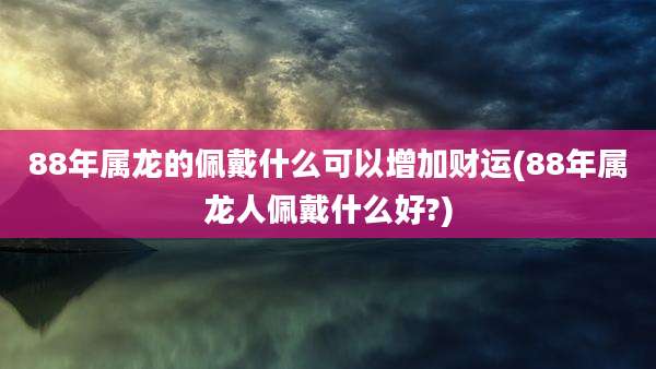 88年属龙的佩戴什么可以增加财运(88年属龙人佩戴什么好?)