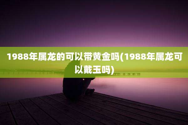 1988年属龙的可以带黄金吗(1988年属龙可以戴玉吗)