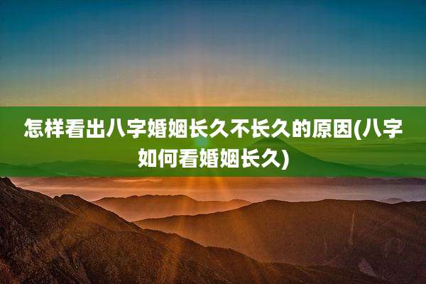 怎样看出八字婚姻长久不长久的原因(八字如何看婚姻长久)