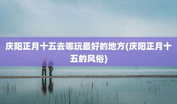 庆阳正月十五去哪玩最好的地方(庆阳正月十五的风俗)
