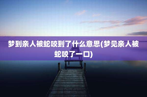 梦到亲人被蛇咬到了什么意思(梦见亲人被蛇咬了一口)