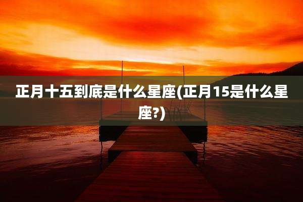 正月十五到底是什么星座(正月15是什么星座?)