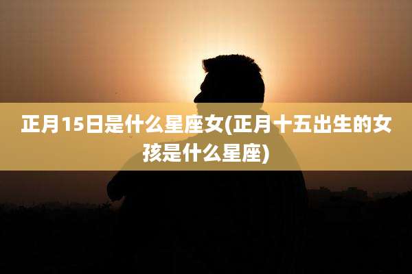 正月15日是什么星座女(正月十五出生的女孩是什么星座)