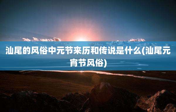 汕尾的风俗中元节来历和传说是什么(汕尾元宵节风俗)
