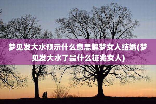 梦见发大水预示什么意思解梦女人结婚(梦见发大水了是什么征兆女人)