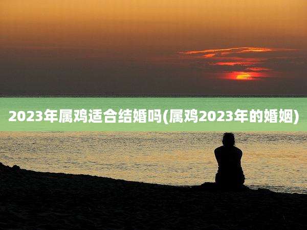 2023年属鸡适合结婚吗(属鸡2023年的婚姻)