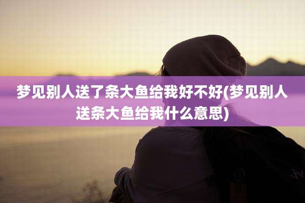 梦见别人送了条大鱼给我好不好(梦见别人送条大鱼给我什么意思)