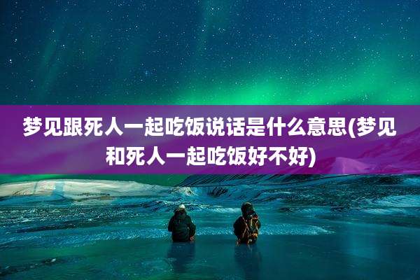 梦见跟死人一起吃饭说话是什么意思(梦见和死人一起吃饭好不好)