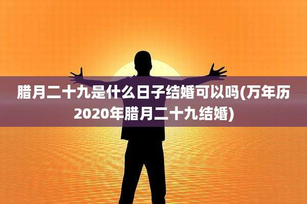 腊月二十九是什么日子结婚可以吗(万年历2020年腊月二十九结婚)