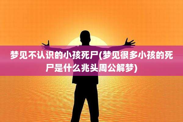 梦见不认识的小孩死尸(梦见很多小孩的死尸是什么兆头周公解梦)
