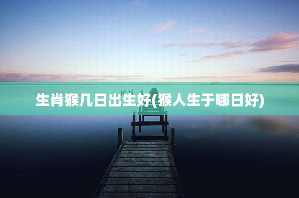 生肖猴几日出生好(猴人生于哪日好)