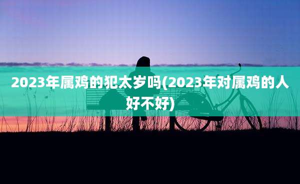 2023年属鸡的犯太岁吗(2023年对属鸡的人好不好)