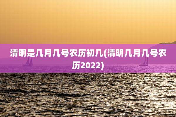 清明是几月几号农历初几(清明几月几号农历2022)