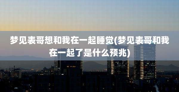 梦见表哥想和我在一起睡觉(梦见表哥和我在一起了是什么预兆)
