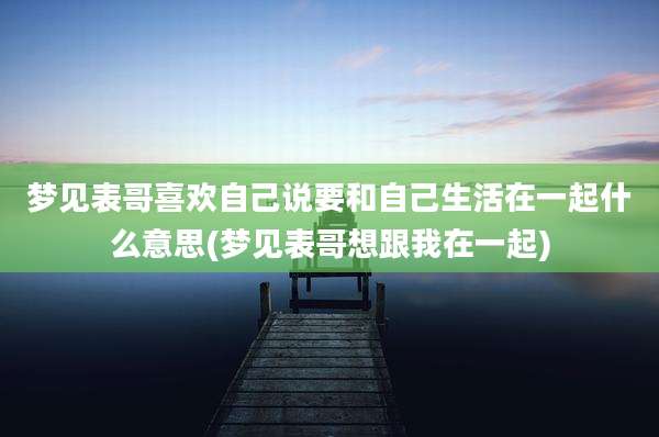 梦见表哥喜欢自己说要和自己生活在一起什么意思(梦见表哥想跟我在一起)