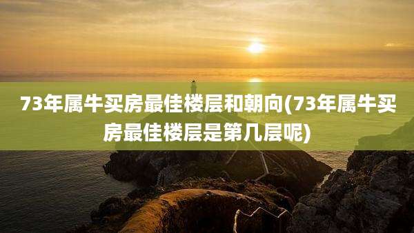 73年属牛买房最佳楼层和朝向(73年属牛买房最佳楼层是第几层呢)