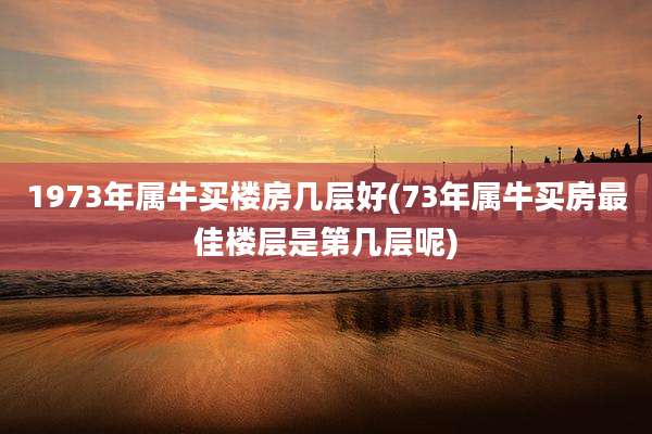 1973年属牛买楼房几层好(73年属牛买房最佳楼层是第几层呢)