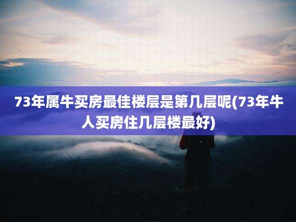 73年属牛买房最佳楼层是第几层呢(73年牛人买房住几层楼最好)