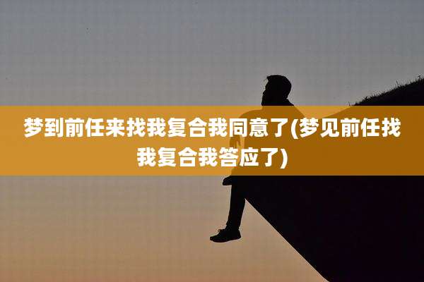 梦到前任来找我复合我同意了(梦见前任找我复合我答应了)