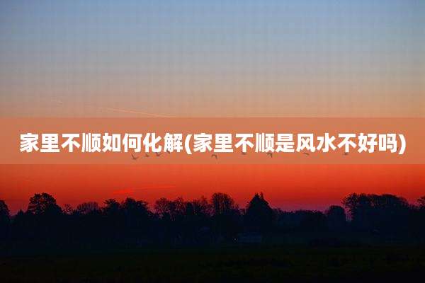 家里不顺如何化解(家里不顺是风水不好吗)