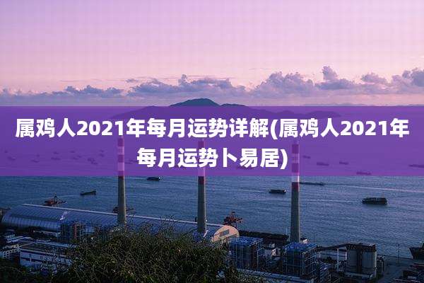 属鸡人2021年每月运势详解(属鸡人2021年每月运势卜易居)